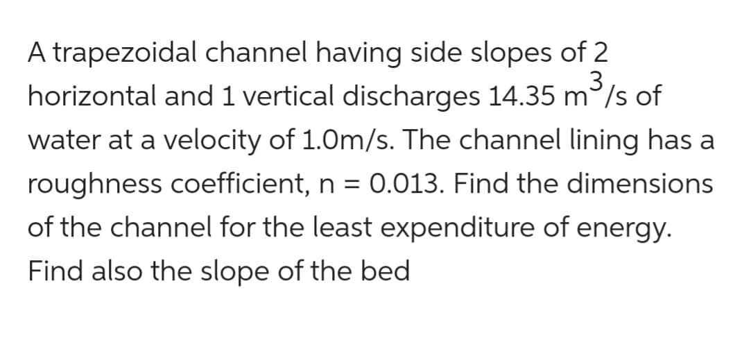 A trapezoidal channel having side slopes of 2
3
horizontal and 1 vertical discharges 14.35 m/s of
water at a velocity of 1.0m/s. The channel lining has a
roughness coefficient, n = 0.013. Find the dimensions
of the channel for the least expenditure of energy.
Find also the slope of the bed