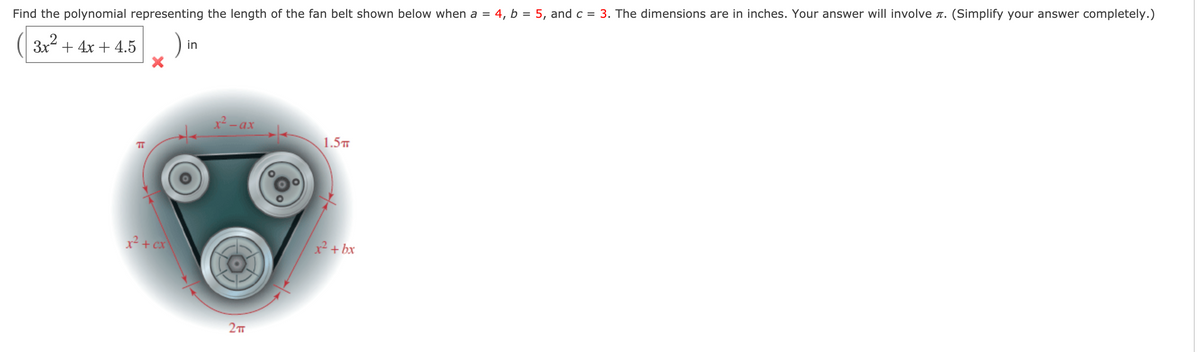 4, b = 5, and c = 3. The dimensions are in inches. Your answer will involve r. (Simplify your answer completely.)
Find the polynomial representing the length of the fan belt shown below when a =
3x? + 4x + 4.5
in
x² - ax
1.5
TT
x² + cx
x² + bx
2
