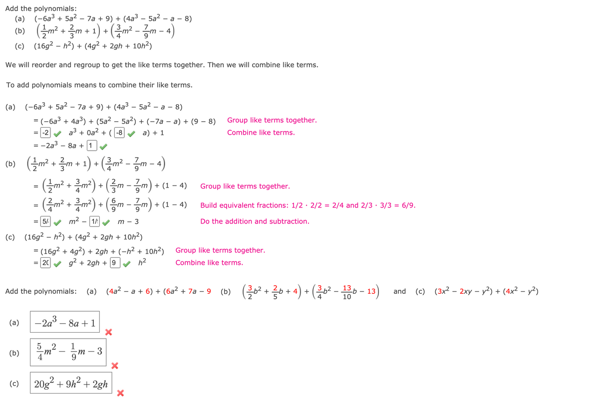 Add the polynomials:
(a) (-6a³ + 5a² – 7a + 9) + (4a3 – 5a? – a -
- 8)
(b) (플까2 + 글 + 1)+ (교-공m-4)
(c) (16g2 – h2) + (4g² + 2gh + 10h2)
We will reorder and regroup to get the like terms together. Then we will combine like terms.
To add polynomials means to combine their like terms.
(a)
(-6a3 + 5a2 – 7a + 9) + (4a³ – 5a2 – a - 8)
= (-6a³ + 4a³) + (5a² – 5a²) + (-7a – a) + (9 – 8)
Group like terms together.
=|-2
a3 + Oa? + (-8
a) + 1
Combine like terms.
= -2a3 – 8a + 1
= -
(b) (¿m² + ?m + 1) + (m² - zm - 4)
(Б)
-(늘m2 + 특 ) + (를m - 긍m) + (1- 4)
-(금m+ 클 기) + (응m-공m) + (1-4)
+ (1 – 4)
Group like terms together.
6.
Build equivalent fractions: 1/2· 2/2 = 2/4 and 2/3 · 3/3 = 6/9.
9
9
5/.
m² - |1A
т — 3
Do the addition and subtraction.
(c) (16g² – h²) + (4g² + 2gh + 10h2)
-
= (16g2 + 4g?) + 2gh + (-h² + 10h²) Group like terms together.
20
g2 + 2gh + 9
h2
Combine like terms.
(a) (4a2 – a + 6) + (6a² + 7a – 9
13 p
10
(c) (3x² – 2xy – y?) + (4x² – y2)
Add the polynomials:
(b)
+ 4
+
13
and
-
-2a3
8а + 1
(a)
5 2
4
m² - m
(b)
- 3
(c) 20g? + 9h?
