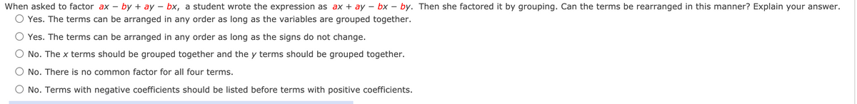 When asked to factor ax - by + ay – bx, a student wrote the expression as ax + ay – bx – by. Then she factored it by grouping. Can the terms be rearranged in this manner? Explain your answer.
O Yes. The terms can be arranged in any order as long as the variables are grouped together.
Yes. The terms can be arranged in any order as long as the signs do not change.
No. The x terms should be grouped together and the y terms should be grouped together.
No. There is no common factor for all four terms.
O No. Terms with negative coefficients should be listed before terms with positive coefficients.
