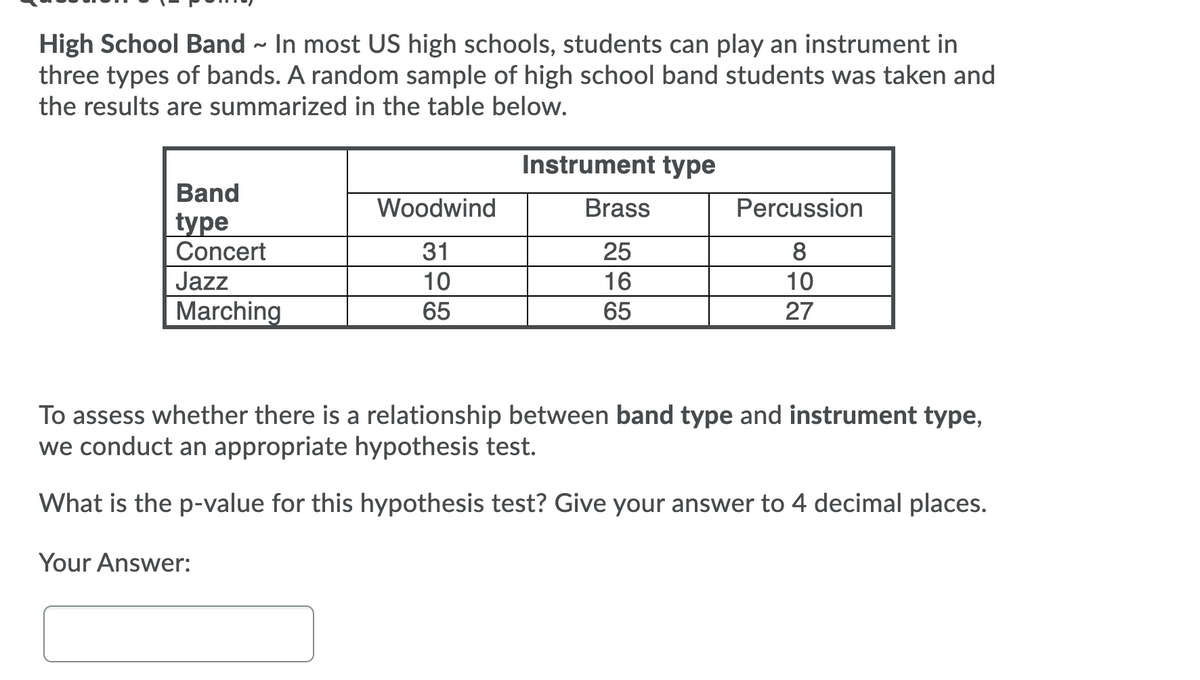 High School Band - In most US high schools, students can play an instrument in
three types of bands. A random sample of high school band students was taken and
the results are summarized in the table below.
Instrument type
Band
Woodwind
Brass
Percussion
type
Concert
31
25
8
Jazz
10
16
10
Marching
65
65
27
To assess whether there is a relationship between band type and instrument type,
we conduct an appropriate hypothesis test.
What is the p-value for this hypothesis test? Give your answer to 4 decimal places.
Your Answer:
