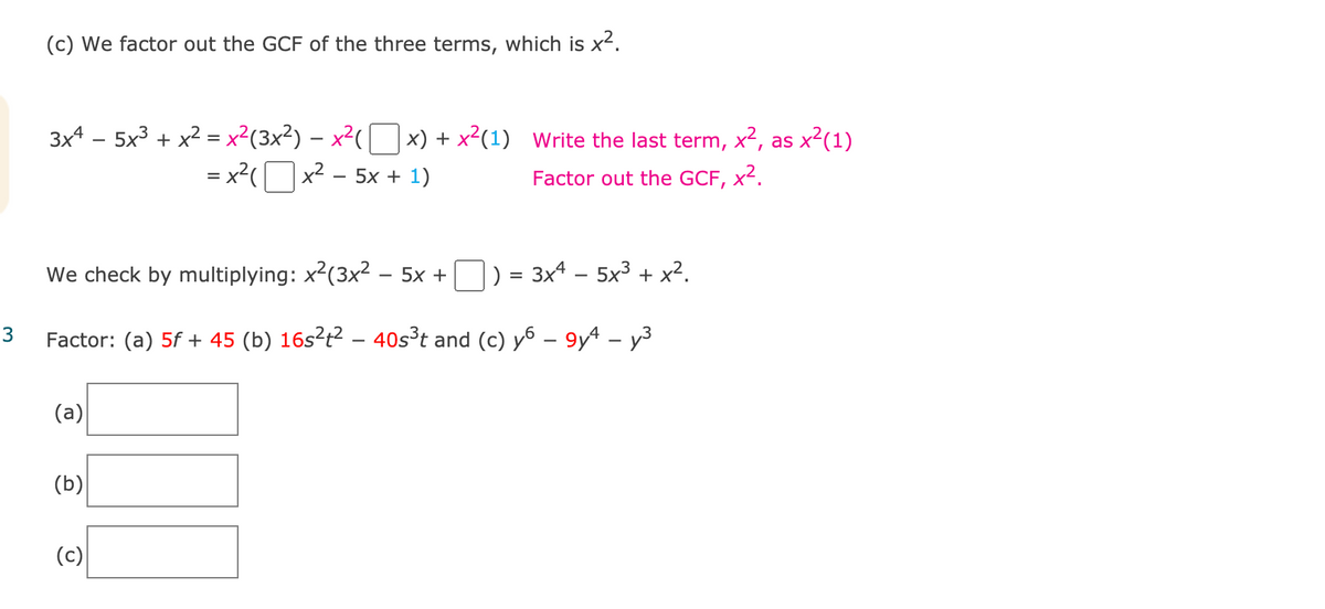 (c) We factor out the GCF of the three terms, which is x².
3x4 – 5x3 + x² = x²(3x²) – x²([ ]x) + x²(1) Write the last term, x², as x²(1)
= x2(Ox2 - 5x + 1)
Factor out the GCF, x².
We check by multiplying: x2(3x² – 5x +
|) = 3x4 – 5x3 + x².
3
Factor: (a) 5f + 45 (b) 16s²t² – 40s³t and (c) y6 – 9yª – y3
(a)
(b)
(c)
