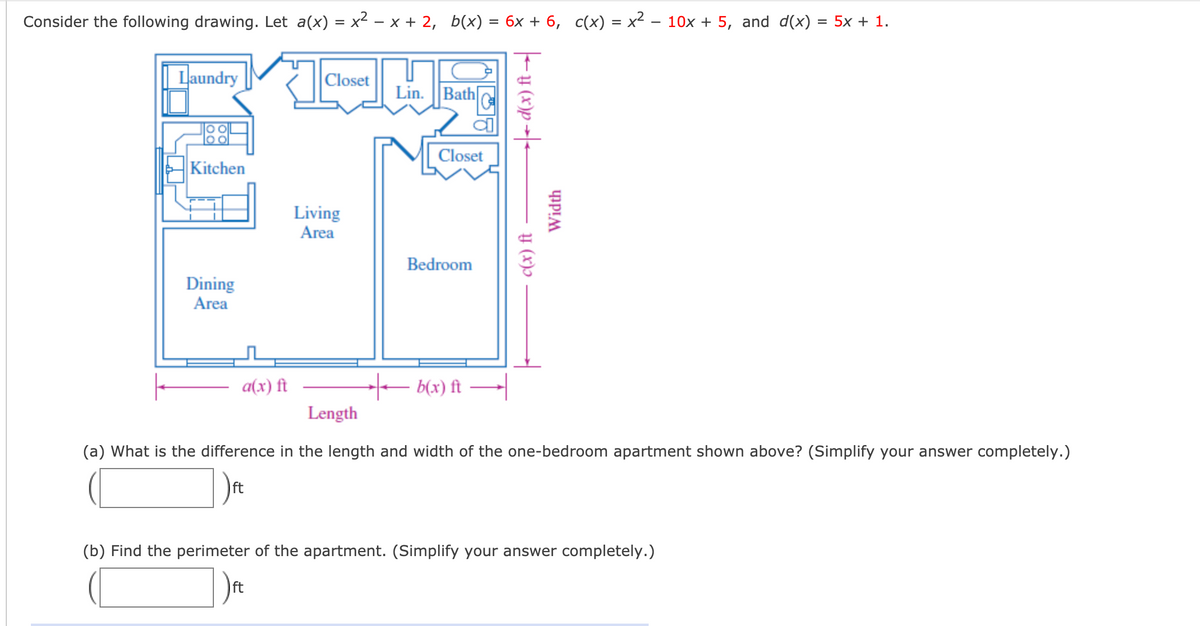 Consider the following drawing. Let a(x) = x² – x + 2, b(x) = 6x + 6, c(x) = x2 – 10x + 5, and d(x)
5х + 1.
| Laundry
|Closet
Lin. ||Bath
Closet
Kitchen
Living
Area
Bedroom
Dining
Area
a(x) ft
- b(x) ft
Length
(a) What is the difference in the length and width of the one-bedroom apartment shown above? (Simplify your answer completely.)
ft
(b) Find the perimeter of the apartment. (Simplify your answer completely.)
ft
c(x) ft
- y (x)p -|-
Width
