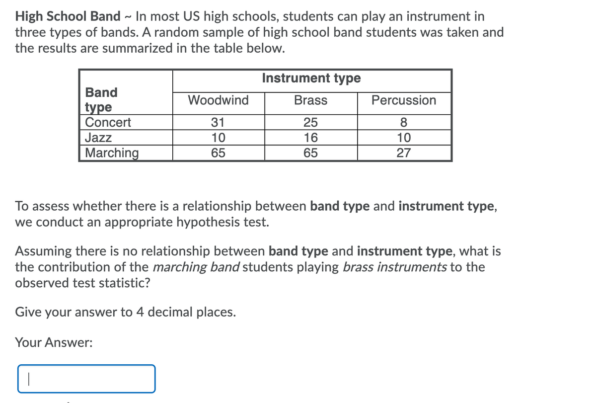 High School Band - In most US high schools, students can play an instrument in
three types of bands. A random sample of high school band students was taken and
the results are summarized in the table below.
Instrument type
Band
Woodwind
Brass
Percussion
type
Concert
31
25
8
Jazz
10
16
10
Marching
65
65
27
To assess whether there is a relationship between band type and instrument type,
we conduct an appropriate hypothesis test.
Assuming there is no relationship between band type and instrument type, what is
the contribution of the marching band students playing brass instruments to the
observed test statistic?
Give your answer to 4 decimal places.
Your Answer:
