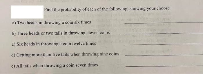 Find the probability of each of the following, showing your choose
a) Two heads in throwing a coin six times
b) Three heads or two tails in throwing eleven coins
c) Six heads in throwing a coin twelve times
d) Getting more than five tails when throwing nine coins
e) All tails when throwing a coin seven times.