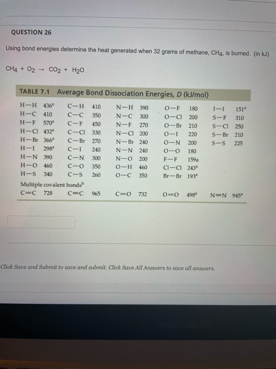 QUESTION 26
Using bond energies determine the heat generated when 32 grams of methane, CH4, is burned. (in kJ)
CH4 + O2
CO2 + H20
TABLE 7.1 Average Bond Dissociation Energies, D (kJ/mol)
H-H 436
C-H
410
N-H 390
0-F
151
180
I-I
Н-С 410
C-C
350
N-C 300
0-CI
200
S-F 310
H-F
570
C-F
450
N-F
270
0-Br
S-CI 250
210
H-Cl 432
C-CI
330
N-CI 200
0-I
220
S-Br 210
Н- Br 3667
C-Br
270
N-Br 240
0-N 200
S-S
225
H-I
298
C-I
240
N-N 240
0-0
180
Н-N
390
C-N
300
N-O 200
F-F
159a
Н-о 460
C-0
350
0-H
460
Cl-CI 243ª
H-S
340
C-S
260
0-C
350
Br-Br 193
Multiple covalent bonds
C=C
728
C=C
965
C=0
732
0=0
498
N=N 945°
Click Save and Submit to save and submit. Click Save All Answers to save all answers.
