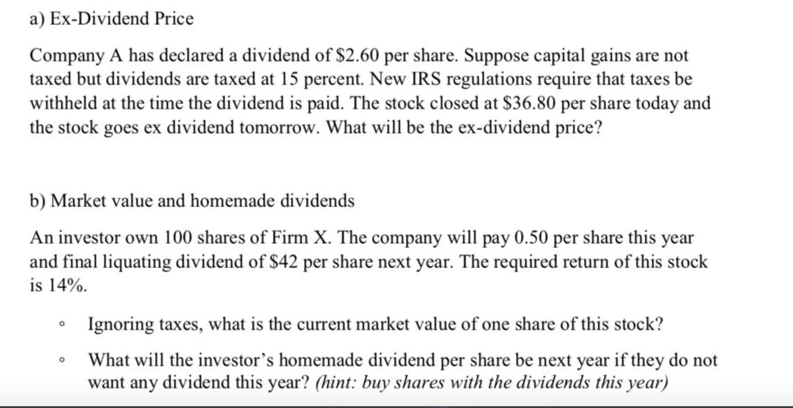 a) Ex-Dividend Price
Company A has declared a dividend of $2.60 per share. Suppose capital gains are not
taxed but dividends are taxed at 15 percent. New IRS regulations require that taxes be
withheld at the time the dividend is paid. The stock closed at $36.80 per share today and
the stock goes ex dividend tomorrow. What will be the ex-dividend price?
b) Market value and homemade dividends
An investor own 100 shares of Firm X. The company will pay 0.50 per share this year
and final liquating dividend of $42 per share next year. The required return of this stock
is 14%.
Ignoring taxes, what is the current market value of one share of this stock?
What will the investor's homemade dividend per share be next year if they do not
want any dividend this year? (hint: buy shares with the dividends this year)
