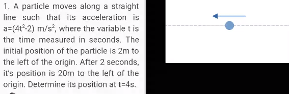 1. A particle moves along a straight
line such that its acceleration is
a=(4t²-2) m/s, where the variable t is
the time measured in seconds. The
initial position of the particle is 2m to
the left of the origin. After 2 seconds,
it's position is 20m to the left of the
origin. Determine its position at t=4s.

