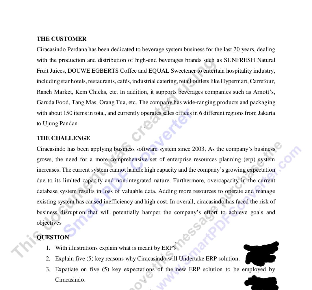 THE CUSTOMER
Ciracasindo Perdana has been dedicated to beverage system business for the last 20 years, dealing
with the production and distribution of high-end beverages brands such as SUNFRESH Natural
Fruit Juices, DOUWE EGBERTS Coffee and EQUAL Sweetener to entertain hospitality industry,
including star hotels, restaurants, cafés, industrial catering, retail outlets like Hypermart, Carrefour,
Ranch Market, Kem Chicks, etc. In addition, it supports beverages companies such as Arnott's,
Garuda Food, Tang Mas, Orang Tua, etc. The
has wide-ranging products and packaging
with about 150 items in total, and currently operate
sales offices in 6 different regions from Jakarta
to Ujung Pandan
THE CHALLENGE
Ciracasindo has been applying business software system since 2003. As the company's business
grows, the need for a more comprehensive set of enterprise resources planning (erp) system
increases. The current syste
cannot handle high capacity and the company's growing exp
due to its limited capacity and non-integrated nature. Furthermore, overcapacity
the current
database system results in loss of valuable data. Adding more resources to operate and manage
existing system has caused inefficiency and high cost. In overall, ciracasindo has faced the risk of
business disruption that will potentially hamper the company's
1. With illustrations explain what is meant by ERP?
Thia
2. Explain five (5) key reasons why Ciracasindo will Undertake ERP solution.
3. Expatiate on five (5) key expectations of the new ERP solution to be employed by
Ciracasindo.
ove messag
Smaeestok verte
martPDF
