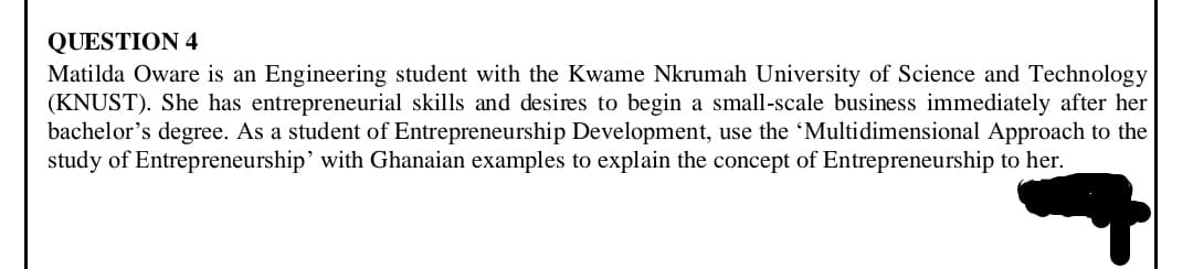 QUESTION 4
Matilda Oware is an Engineering student with the Kwame Nkrumah University of Science and Technology
(KNUST). She has entrepreneurial skills and desires to begin a small-scale business immediately after her
bachelor's degree. As a student of Entrepreneurship Development, use the 'Multidimensional Approach to the
study of Entrepreneurship' with Ghanaian examples to explain the concept of Entrepreneurship to her.
