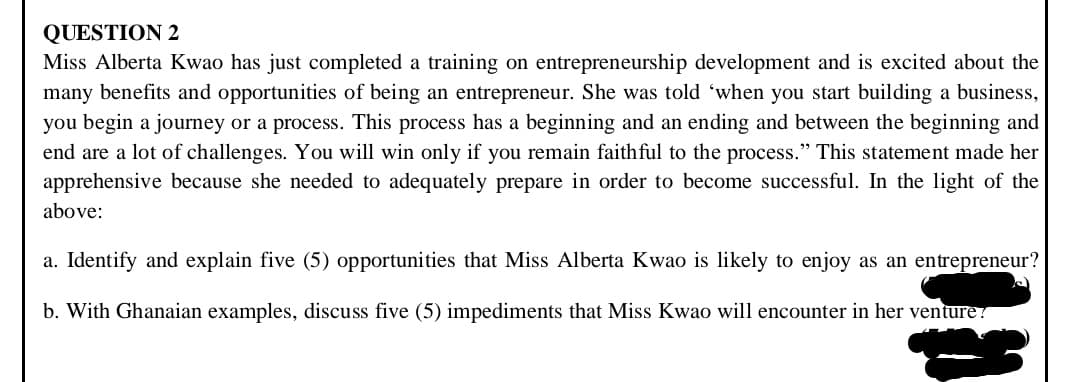 QUESTION 2
Miss Alberta Kwao has just completed a training on entrepreneurship development and is excited about the
many benefits and opportunities of being an entrepreneur. She was told 'when you start building a business,
you begin a journey or a process. This process has a beginning and an ending and between the beginning and
end are a lot of challenges. You will win only if you remain faithful to the process." This statement made her
apprehensive because she needed to adequately prepare in order to become successful. In the light of the
above:
a. Identify and explain five (5) opportunities that Miss Alberta Kwao is likely to enjoy as an entrepreneur?
b. With Ghanaian examples, discuss five (5) impediments that Miss Kwao will encounter in her venture?
