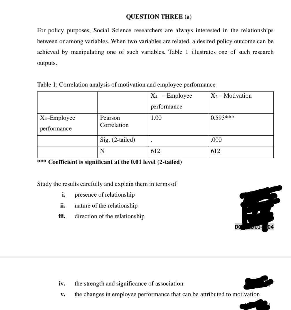 QUESTION THREE (a)
For policy purposes, Social Science researchers are always interested in the relationships
between or among variables. When two variables are related, a desired policy outcome can be
achieved by manipulating one of such variables. Table 1 illustrates one of such research
outputs.
Table 1: Correlation analysis of motivation and employee performance
X4 - Employee
X2 - Motivation
performance
Xx-Employee
Pearson
1.00
0.593***
Correlation
performance
Sig. (2-tailed)
.000
N
612
612
*** Coefficient is significant at the 0.01 level (2-tailed)
Study the results carefully and explain them in terms of
i.
presence of relationship
ii.
nature of the relationship
iii.
direction of the relationship
DO
D01- 04
iv.
the strength and significance of association
v.
the changes in employee performance that can be attributed to motivation
