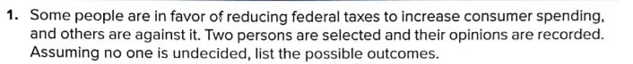 1. Some people are in favor of reducing federal taxes to increase consumer spending,
and others are against it. Two persons are selected and their opinions are recorded.
Assuming no one is undecided, list the possible outcomes.
