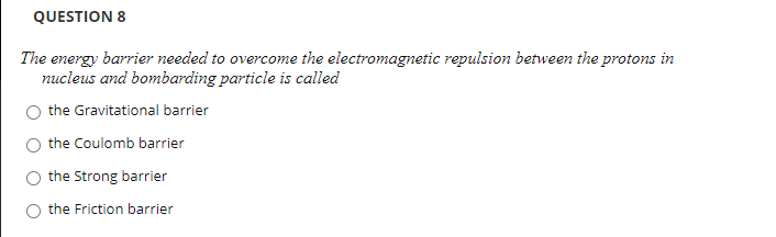 QUESTION 8
The energy barrier needed to overcome the electromagnetic repulsion between the protons in
nucleus and bombarding particle is called
the Gravitational barrier
the Coulomb barrier
the Strong barrier
the Friction barrier
