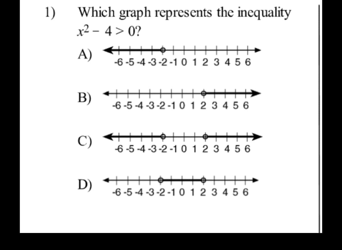 1)
Which graph represents the inequality
x2 – 4> 0?
A)
-6 -5 -4 -3 -2 -1 0 1 2 3 4 5 6
十+|
B)
-6 -5 -4 -3 -2 -1 0 1 2 3 4 5 6
C)
6 -5 -4 -3-2 -1 0 1 2 3 4 5 6
D)
+++
-6 -5 -4 -3-2 -1 0 1 2 3 4 5 6
