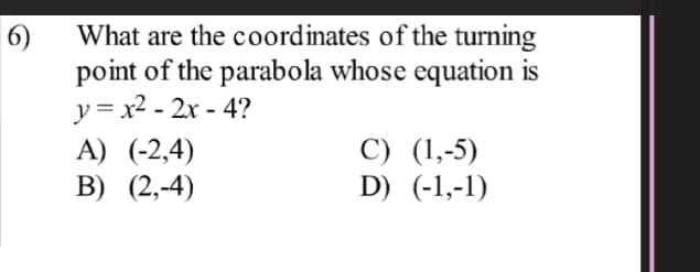 What are the coordinates of the turning
6)
point of the parabola whose equation is
y = x2 - 2x - 4?
A) (-2,4)
B) (2,-4)
C) (1,-5)
D) (-1,-1)
