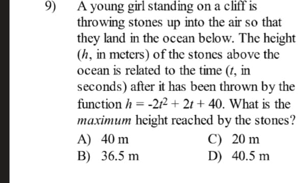 A young girl standing on a cliff is
throwing stones up into the air so that
they land in the ocean below. The height
(h, in meters) of the stones above the
ocean is related to the time (t, in
seconds) after it has been thrown by the
9)
function h =
-212 + 2t + 40. What is the
maximum height reached by the stones?
C) 20 m
D) 40.5 m
A) 40 m
B) 36.5 m
