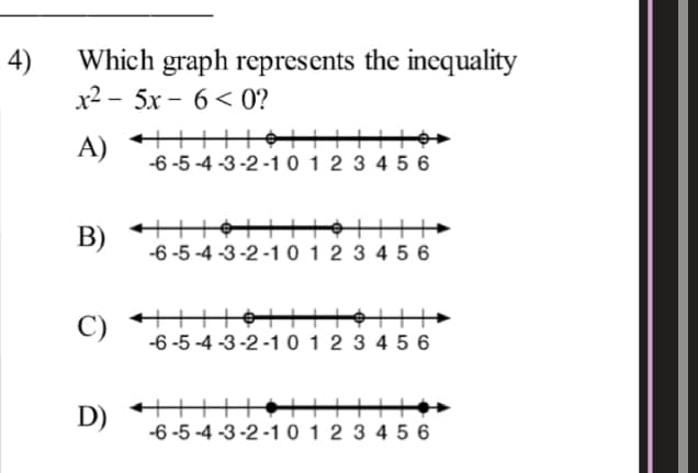 4)
Which graph represents the inequality
x2 - 5х - 6 < 0?
A) +++HỘTT
-6 -5 -4 -3-2 -1 0 1 2 3 4 5 6
B)
-6 -5 -4 -3-2 -1 0 1 2 3 4 5 6
C)
-6 -5-4 -3-2 -1 0 1 2 3 4 5 6
D)
-6 -5 -4 -3-2 -101 2 3 4 5 6
