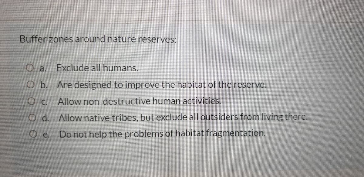 Buffer zones around nature reserves:
O a.
Exclude all humans.
O b. Are designed to improve the habitat of thereserve.
O c. Allow non-destructive human activities.
O d Allow native tribes, but exclude all outsiders from living there.
O e.
Do not help the problems of habitat fragmentation,
