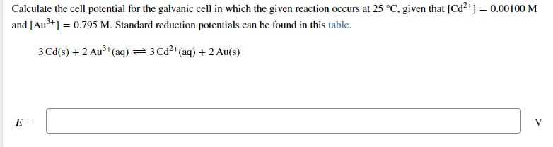 Calculate the cell potential for the galvanic cell in which the given reaction occurs at 25 °C, given that [Cd²+] = 0.00100 M
and [Au+] = 0.795 M. Standard reduction potentials can be found in this table.
3 Cd(s) + 2 Au* (aq) =3 Ca²*(aq) + 2 Au(s)
E =
V
