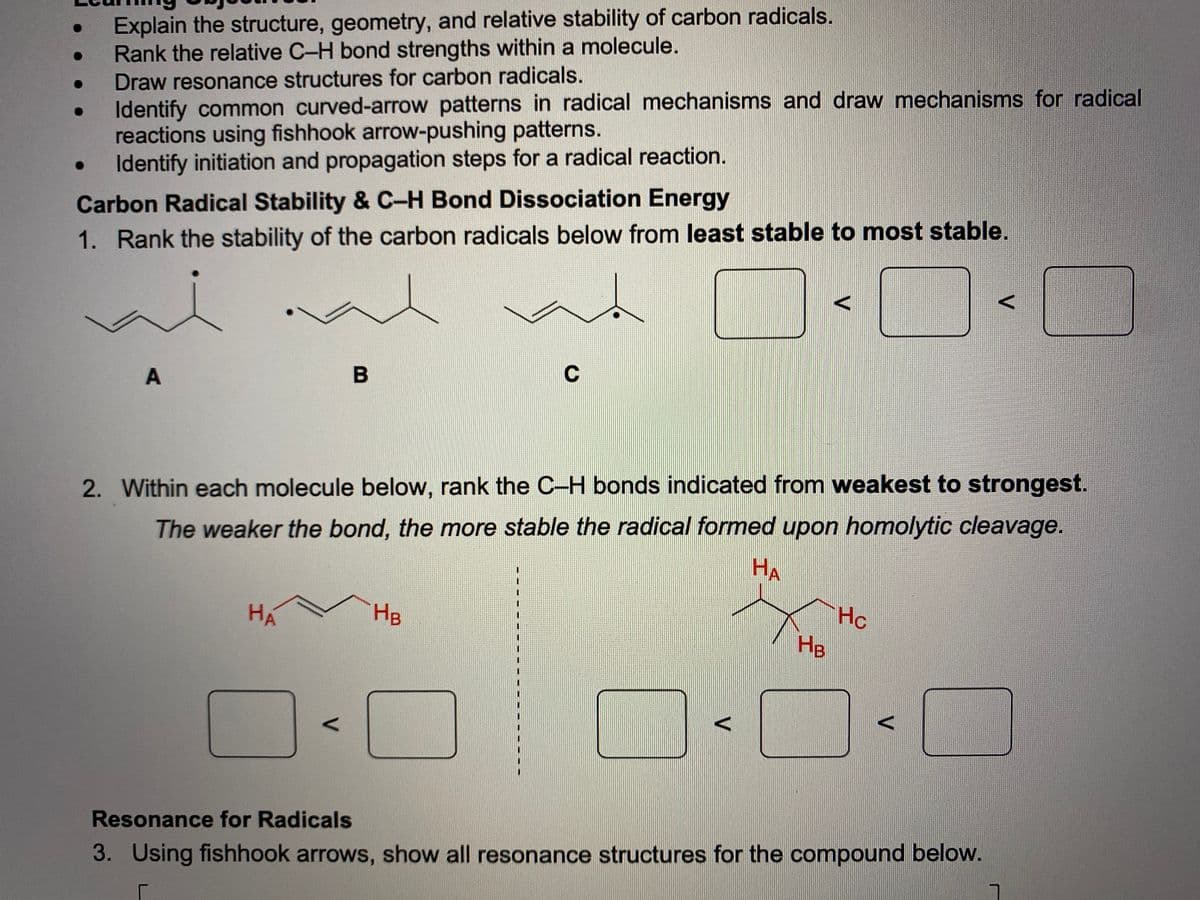 Explain the structure, geometry, and relative stability of carbon radicals.
Rank the relative C-H bond strengths within a molecule.
Draw resonance structures for carbon radicals.
Identify common curved-arrow patterns in radical mechanisms and draw mechanisms for radical
reactions using fishhook arrow-pushing patterns.
Identify initiation and propagation steps for a radical reaction.
Carbon Radical Stability & C-H Bond Dissociation Energy
1. Rank the stability of the carbon radicals below from least stable to most stable.
A
2. Within each molecule below, rank the C-H bonds indicated from weakest to strongest.
The weaker the bond, the more stable the radical formed upon homolytic cleavage.
HA
Hc
Hg
HA
HB
Resonance for Radicals
3. Using fishhook arrows, show all resonance structures for the compound below.
V
V
V.
