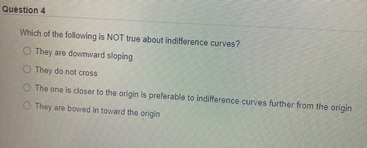 Question 4
Which of the following is NOT true about indifference curves?
O They are downward sloping
O They do not cross
O The one is closer to the origin is preferable to indifference curves further from the origin
O They are bowed in toward the origin
