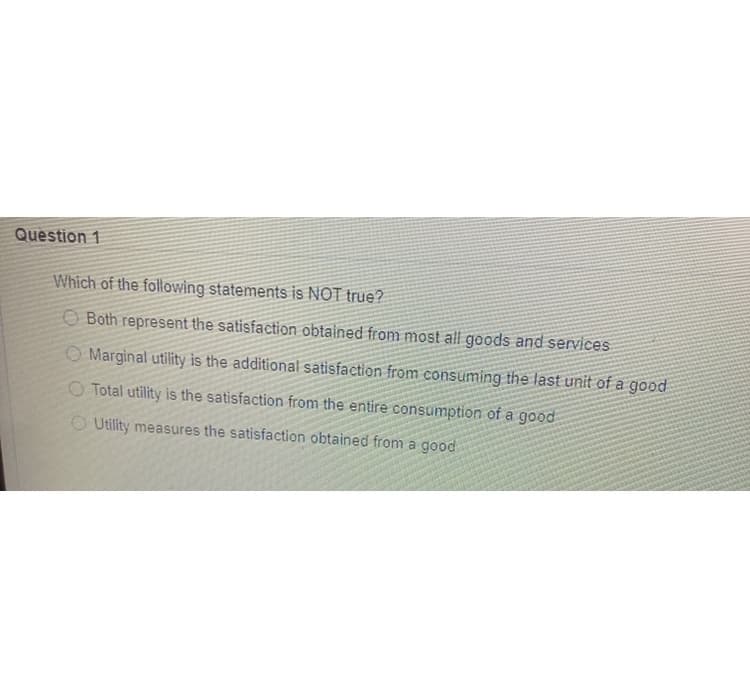 Question 1
Which of the following statements is NOT true?
O Both represent the satisfaction obtained from most all goods and services
O Marginal utility is the additional satisfaction from consuming the last unit of a good
O Total utility is the satisfaction from the entire consumption of a good
O Utility measures the satisfaction obtained from a good
