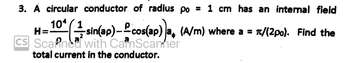 3. A circular conductor of radius po = 1 cm has an internal field
H=¹0^(½-sin(ap)——cos(ap)}a, (A/m) where a = π/(2po). Find the
CS Scanned with CanScanner
total current in the conductor.