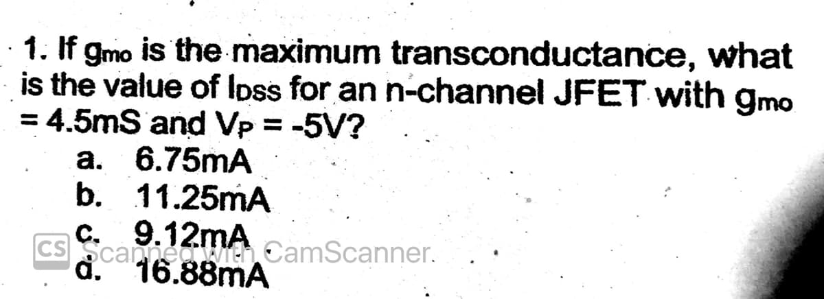 what
1. If gmo is the maximum transconductance,
is the value of loss for an n-channel JFET with gmo
= 4.5mS and Vp = -5V?
a. 6.75mA
b. 11.25mA
c. 9.12mA
CS Scanned With CamScanner.
d. 16.88mA