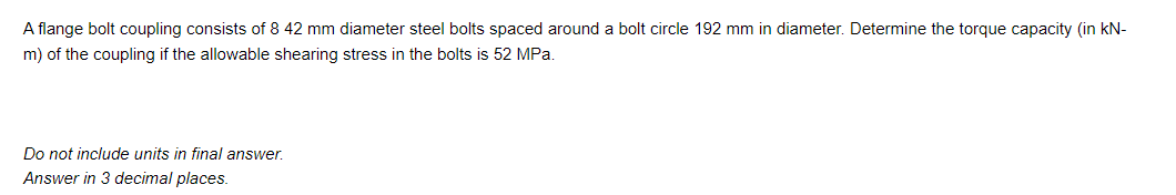 A flange bolt coupling consists of 8 42 mm diameter steel bolts spaced around a bolt circle 192 mm in diameter. Determine the torque capacity (in kN-
m) of the coupling if the allowable shearing stress in the bolts is 52 MPa.
Do not include units in final answer.
Answer in 3 decimal places.