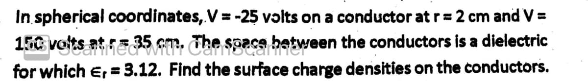 In spherical coordinates, V = -25 volts on a conductor at r = 2 cm and V =
150 volts at re 35 cm. The space between the conductors is a dielectric
for which E,= 3.12. Find the surface charge densities on the conductors.