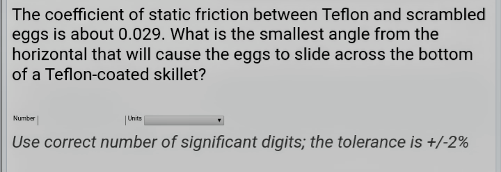The coefficient of static friction between Teflon and scrambled
eggs is about 0.029. What is the smallest angle from the
horizontal that will cause the eggs to slide across the bottom
of a Teflon-coated skillet?
Number
Units
Use correct number of significant digits; the tolerance is +/-2%
