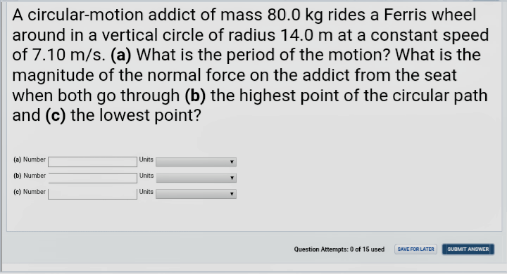 A circular-motion addict of mass 80.0 kg rides a Ferris wheel
around in a vertical circle of radius 14.0 m at a constant speed
of 7.10 m/s. (a) What is the period of the motion? What is the
magnitude of the normal force on the addict from the seat
when both go through (b) the highest point of the circular path
and (c) the lowest point?
(a) Number
|Units
(b) Number
Units
(c) Number
Units
Question Attempts: 0 of 15 used
SAVE FOR LATER
SUBMIT ANSWER
