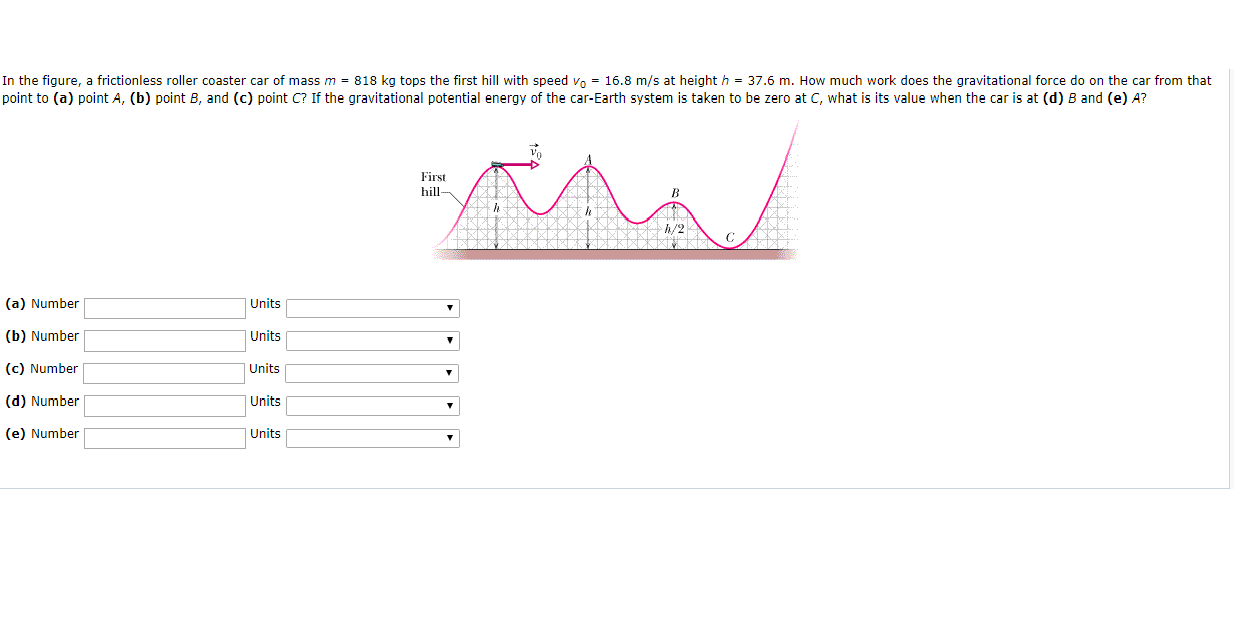 In the figure, a frictionless roller coaster car of mass m = 818 kg tops the first hill with speed v 16.8 m/s at height h 37.6 m. How much work does the gravitational force do on the car from that
point to (a) point A, (b) point B, and (c) point C? If the gravitational potential energy of the car-Earth system is taken to be zero at C, what is its value when the car is at (d) B and (e) A?
First
hill
h/2
(a) Number
Units
(b) Number
Units
(c) Number
|Units
Units
(d) Number
Units
(e) Number

