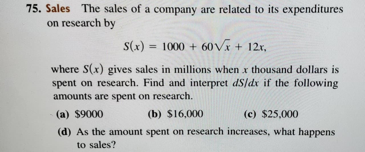 75. Sales The sales of a company are related to its expenditures
on research by
S(x) = 1000 + 60V1 + 12x,
%3D
where S(x) gives sales in millions when x thousand dollars is
spent on research. Find and interpret dS/dx if the following
amounts are spent on research.
(a) $9000
(b) $16,000
(c) $25,000
(d) As the amount spent on research increases, what happens
to sales?
