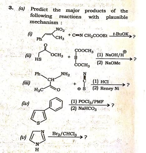 3. (a) Predict the major products of the
with plausible
following reactions
mechanism:
NO2
+ C=N CH2COOEt
t-BUOK.
(i)
Ph
CH3
ÇOOCH3
OCH3
向,
(ü)
HS
(1) NaOH/H
>?
(2) NaOMe
čOCH3
Ph
NH2.
CH
(1) HCІ
füi)
H3C
→?
es
(2) Reney Ni
(iv)
(1) POCI3/PMF
→?
(2) NaHCO3
Br2/CHC13
→?
'N
H.
