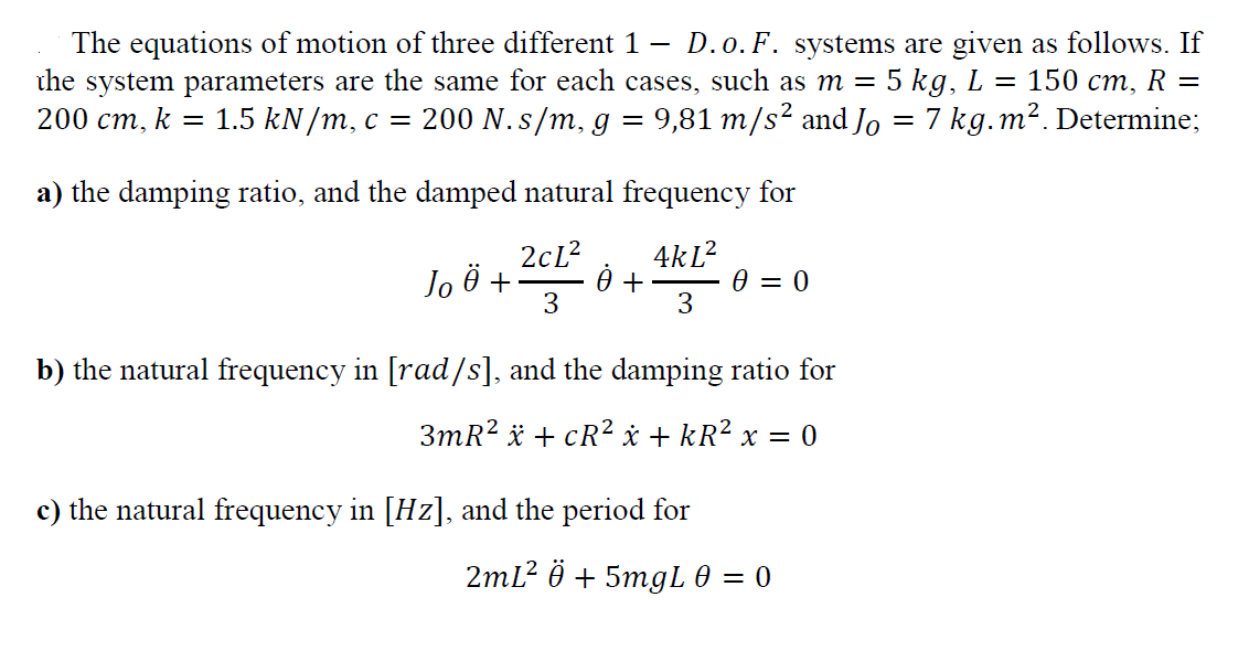 The equations of motion of three different 1 –
the system parameters are the same for each cases, such as m = 5 kg, L = 150 cm, R =
200 cm, k = 1.5 kN/m, c = 200 N. s/m, g = 9,81 m/s² and Jo = 7 kg.m². Determine;
D.o.F. systems are given as follows. If
a) the damping ratio, and the damped natural frequency for
2cL?
4kL?
Jo 0 +
3
Ө — 0
3
b) the natural frequency in [rad/s], and the damping ratio for
3mR? * + cR² x + kR² x = 0
c) the natural frequency in [Hz], and the period for
2mL? ӧ + 5mgL @ — 0
