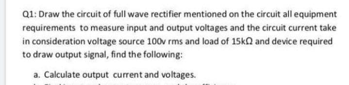 Q1: Draw the circuit of full wave rectifier mentioned on the circuit all equipment
requirements to measure input and output voltages and the circuit current take
in consideration voltage source 100v rms and load of 15kQ and device required
to draw output signal, find the following:
a. Calculate output current and voltages.
