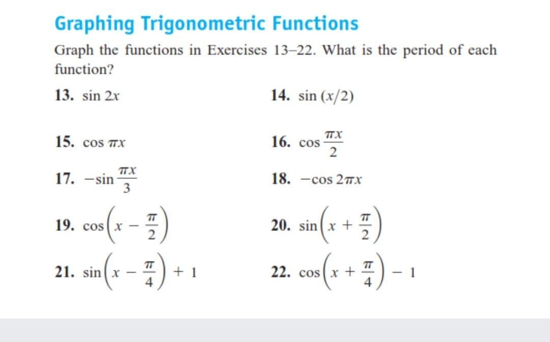 Graphing Trigonometric Functions
Graph the functions in Exercises 13–22. What is the period of each
function?
13. sin 2x
14. sin (x/2)
TTX
16. сos
2
15. cos TX
TTX
17. -sin
18. —сos 2пх
TT
TT
19. cos x
20. sin(x +
(1 – ) *
TT
+ 1
4
TT
22. cos (x +
4.
(*+:)-
21. sin(x -
