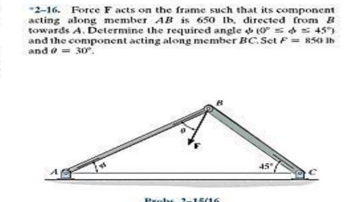 -2-16. Force F acts on the frame such that its component
acting along member AB is 650 lb. directed from B
towards A. Determine the required angle 0 s d 45)
and the conponent acting along member BC.Set F = 85 Ih
and = 30.
45
Pr
15(16
