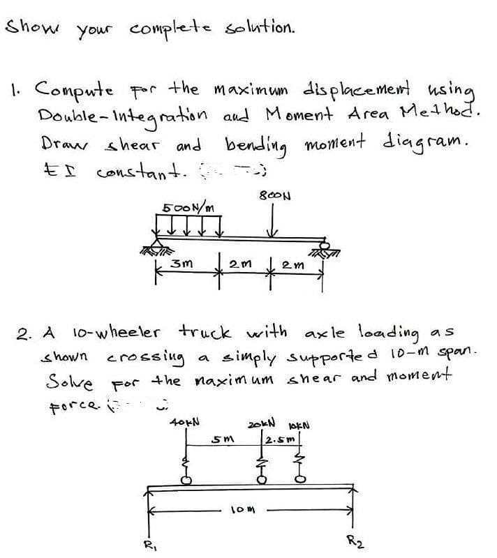 Show your complete solution.
1. Compute por the maximum displacement
using
Double-Integration aud Moment Area Met hot.
.
Draw shear and
bending monient diagram
EI constant.
80ON
500N/m
2. A 10-wheeler truck with axle loading
shown cross ing
as
simply supported 10-m span.
the naxim um shear and momemt
a
Sove For
Force
I-H
40+N
1om
RI
R2
