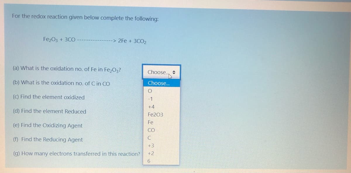 For the redox reaction given below complete the following:
Fe2O3 + 3CO
-> 2Fe + 3CO2
(a) What is the oxidation no. of Fe in Fe;O3?
Choose.
(b) What is the oxidation no. of C in CO
Choose..
(C) Find the element oxidized
-1
+4
(d) Find the element Reduced
Fe203
Fe
(e) Find the Oxidizing Agent
CO
() Find the Reducing Agent
+3
(g) How many electrons transferred in this reaction?
+2
6.
