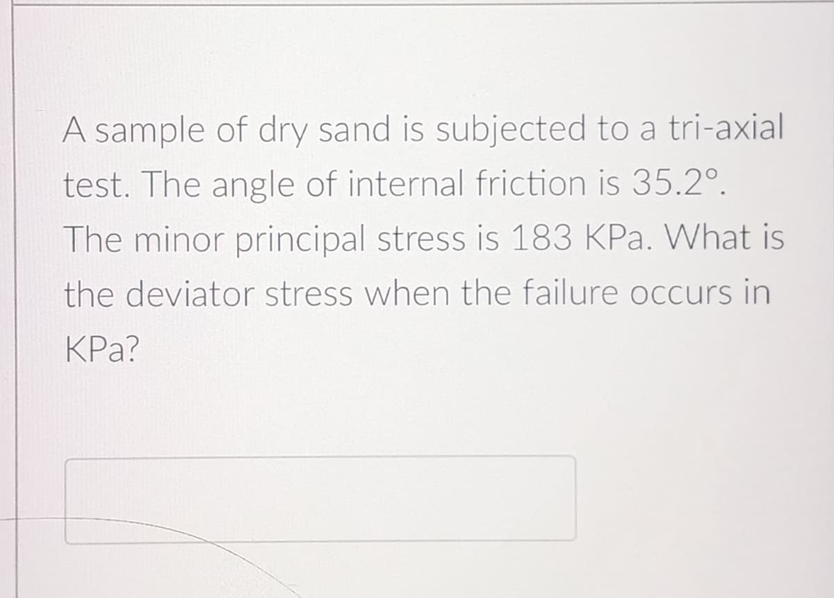 A sample of dry sand is subjected to a tri-axial
test. The angle of internal friction is 35.2°.
The minor principal stress is 183 KPa. What is
the deviator stress when the failure occurs in
KPa?