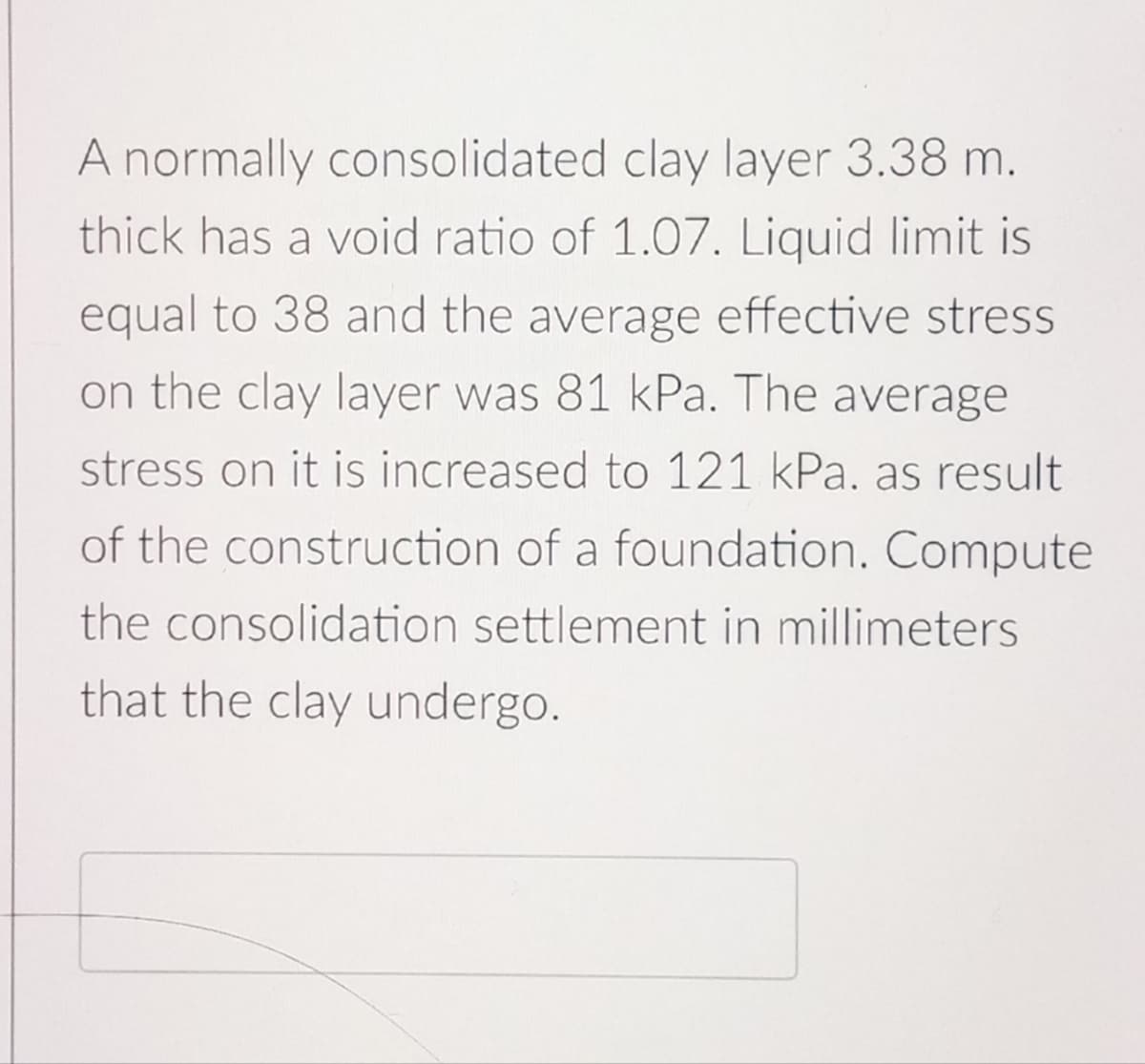 A normally consolidated clay layer 3.38 m.
thick has a void ratio of 1.07. Liquid limit is
equal to 38 and the average effective stress
on the clay layer was 81 kPa. The average
stress on it is increased to 121 kPa. as result
of the construction of a foundation. Compute
the consolidation settlement in millimeters
that the clay undergo.