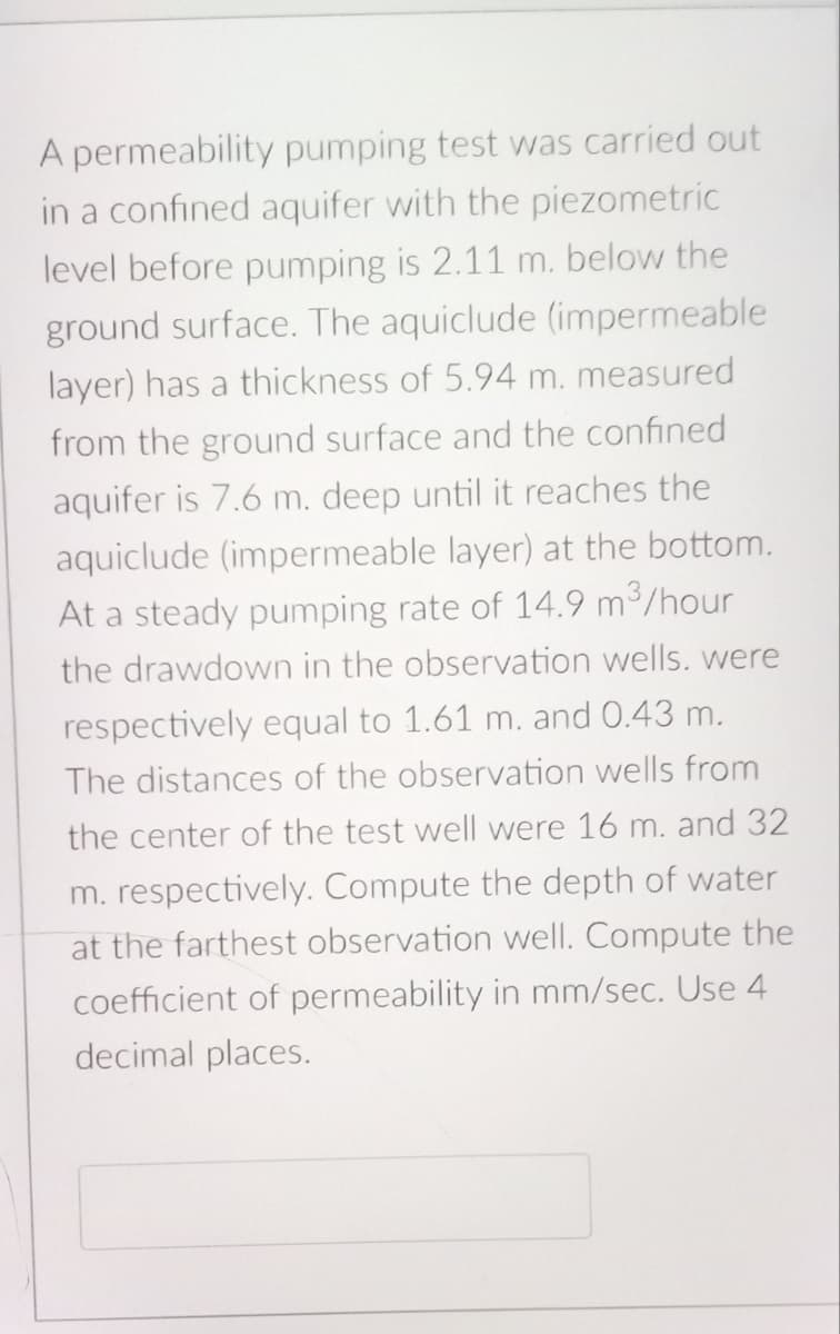 A permeability pumping test was carried out
in a confined aquifer with the piezometric
level before pumping is 2.11 m. below the
ground surface. The aquiclude (impermeable
layer) has a thickness of 5.94 m. measured
from the ground surface and the confined
aquifer is 7.6 m. deep until it reaches the
aquiclude (impermeable layer) at the bottom.
At a steady pumping rate of 14.9 m³/hour
the drawdown in the observation wells. were
respectively equal to 1.61 m. and 0.43 m.
The distances of the observation wells from
the center of the test well were 16 m. and 32
m. respectively. Compute the depth of water
at the farthest observation well. Compute the
coefficient of permeability in mm/sec. Use 4
decimal places.