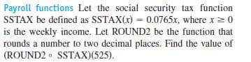 Payroll functions Let the social security tax function
SSTAX be defined as SSTAX(x) = 0.0765x, where x 2 0
is the weekly income. Let ROUND2 be the function that
rounds a number to two decimal places. Find the value of
(ROUND2 • SSTAX)(525).
