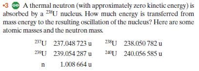 •3 @ A thermal neutron (with approximately zero kinetic energy) is
absorbed by a 23U nucleus. How much energy is transferred from
mass energy to the resulting oscillation of the nucleus? Here are some
atomic masses and the neutron mass.
237U 237.048 723 u
239U 239.054 287 u
238U 238.050 782 u
240U 240.056 585 u
1.008 664 u
