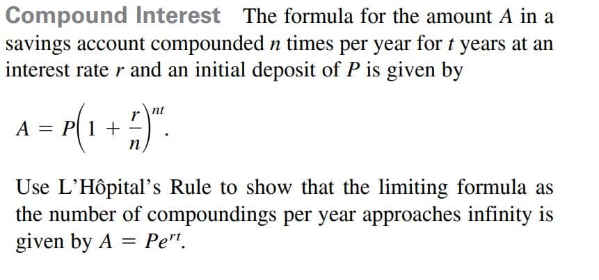 Compound Interest The formula for the amount A in a
savings account compounded n times per year for t years at an
interest rate r and an initial deposit of P is given by
nt
r
A = P(1 +
n
Use L'Hôpital's Rule to show that the limiting formula as
the number of compoundings per year approaches infinity is
given by A = Pe".
