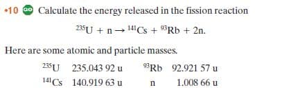 •10 Go Calculate the energy released in the fission reaction
235U + n- 14CS + 9³Rb + 2n.
Here are some atomic and particle masses.
235U 235.043 92 u
141 Cs 140.919 63 u
93RD 92.921 57 u
1.008 66 u
