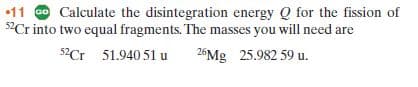 •11 O Calculate the disintegration energy Q for the fission of
52Cr into two equal fragments. The masses you will need are
52Cr 51.940 51 u
26Mg 25.982 59 u.
